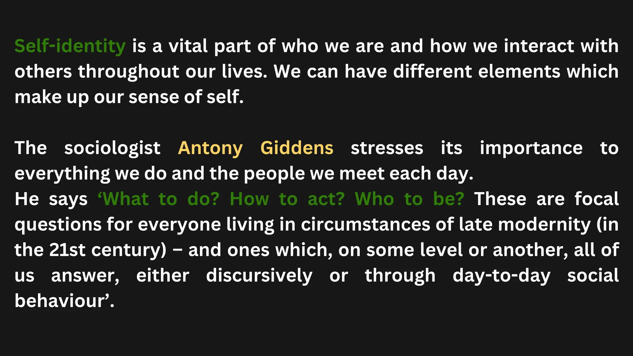 Self-identity is a vital part of who we are and how we interact with
others throughout our lives. We can have different elements which
make up our sense of self.
The sociologist Antony Giddens stresses its importance to
everything we do and the people we meet each day.
He says ‘What to do? How to act? Who to be? These are focal
questions for everyone living in circumstances of late modernity (in
the 21st century) – and ones which, on some level or another, all of
us answer, either discursively or through day-to-day social
behaviour’.
 