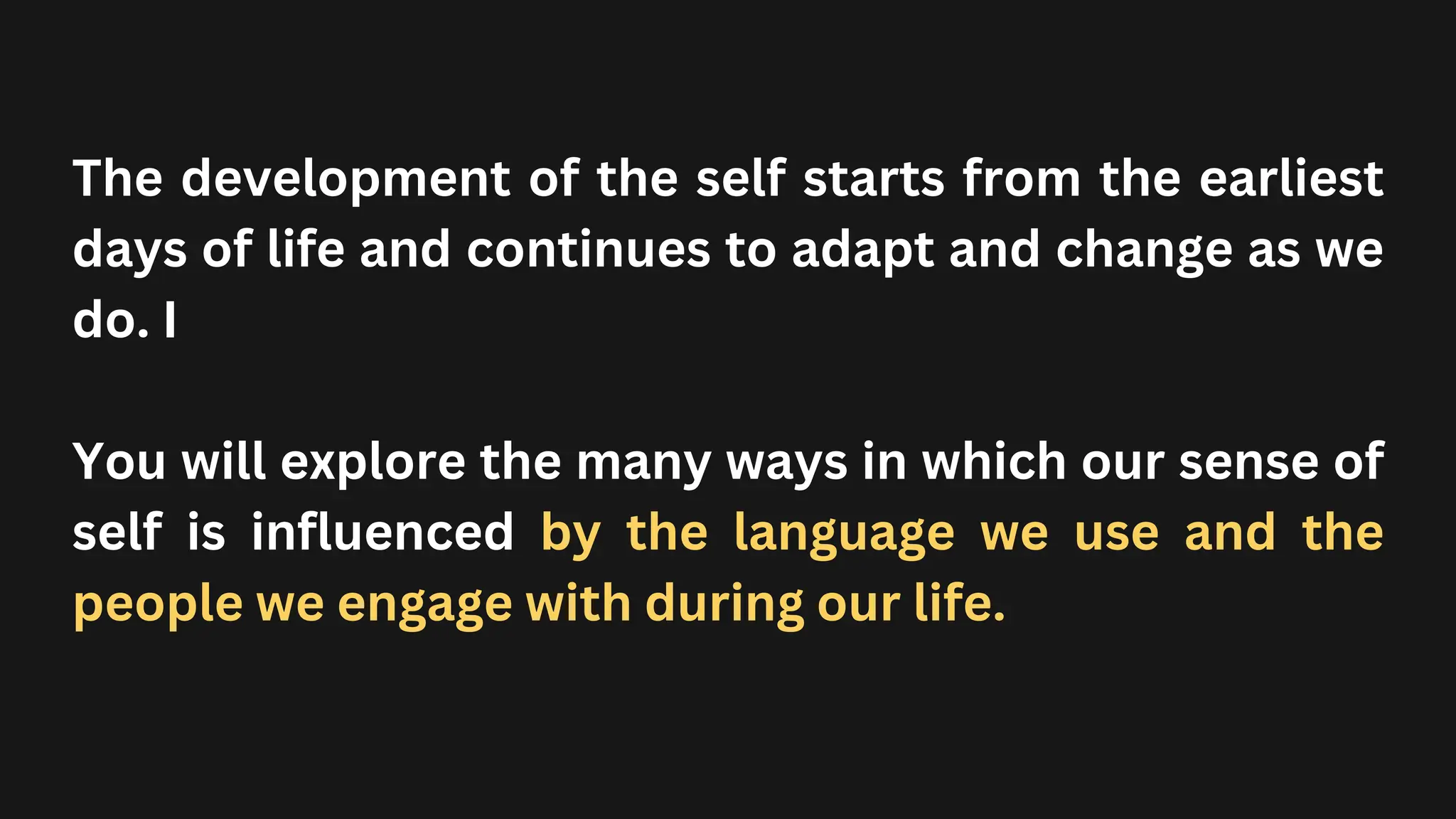 The development of the self starts from the earliest
days of life and continues to adapt and change as we
do. I
You will explore the many ways in which our sense of
self is influenced by the language we use and the
people we engage with during our life.
 
