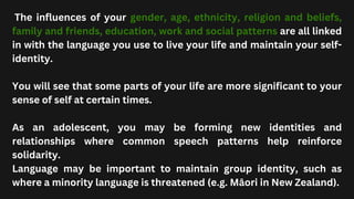 The influences of your gender, age, ethnicity, religion and beliefs,
family and friends, education, work and social patterns are all linked
in with the language you use to live your life and maintain your self-
identity.
You will see that some parts of your life are more significant to your
sense of self at certain times.
As an adolescent, you may be forming new identities and
relationships where common speech patterns help reinforce
solidarity.
Language may be important to maintain group identity, such as
where a minority language is threatened (e.g. Māori in New Zealand).
 