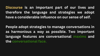 Discourse is an important part of our lives and
therefore the language and strategies we adopt
have a considerable influence on our sense of self.
People adopt strategies to manage conversations in
as harmonious a way as possible. Two important
language features are conversational maxims and
the conversational face.
 
