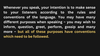 Whenever you speak, your intention is to make sense
to your listeners according to the rules and
conventions of the language. You may have many
different purposes when speaking – you may wish to
inform, question, greet, perform, gossip and many
more – but all of these purposes have conventions
which need to be followed.
 
