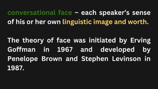 conversational face – each speaker’s sense
of his or her own linguistic image and worth.
The theory of face was initiated by Erving
Goffman in 1967 and developed by
Penelope Brown and Stephen Levinson in
1987.
 