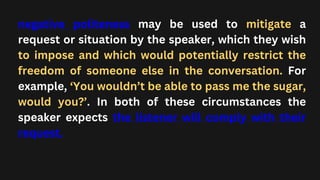 negative politeness may be used to mitigate a
request or situation by the speaker, which they wish
to impose and which would potentially restrict the
freedom of someone else in the conversation. For
example, ‘You wouldn’t be able to pass me the sugar,
would you?’. In both of these circumstances the
speaker expects the listener will comply with their
request.
 