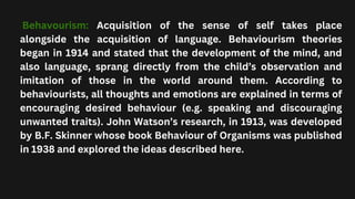 Behavourism: Acquisition of the sense of self takes place
alongside the acquisition of language. Behaviourism theories
began in 1914 and stated that the development of the mind, and
also language, sprang directly from the child’s observation and
imitation of those in the world around them. According to
behaviourists, all thoughts and emotions are explained in terms of
encouraging desired behaviour (e.g. speaking and discouraging
unwanted traits). John Watson’s research, in 1913, was developed
by B.F. Skinner whose book Behaviour of Organisms was published
in 1938 and explored the ideas described here.
 