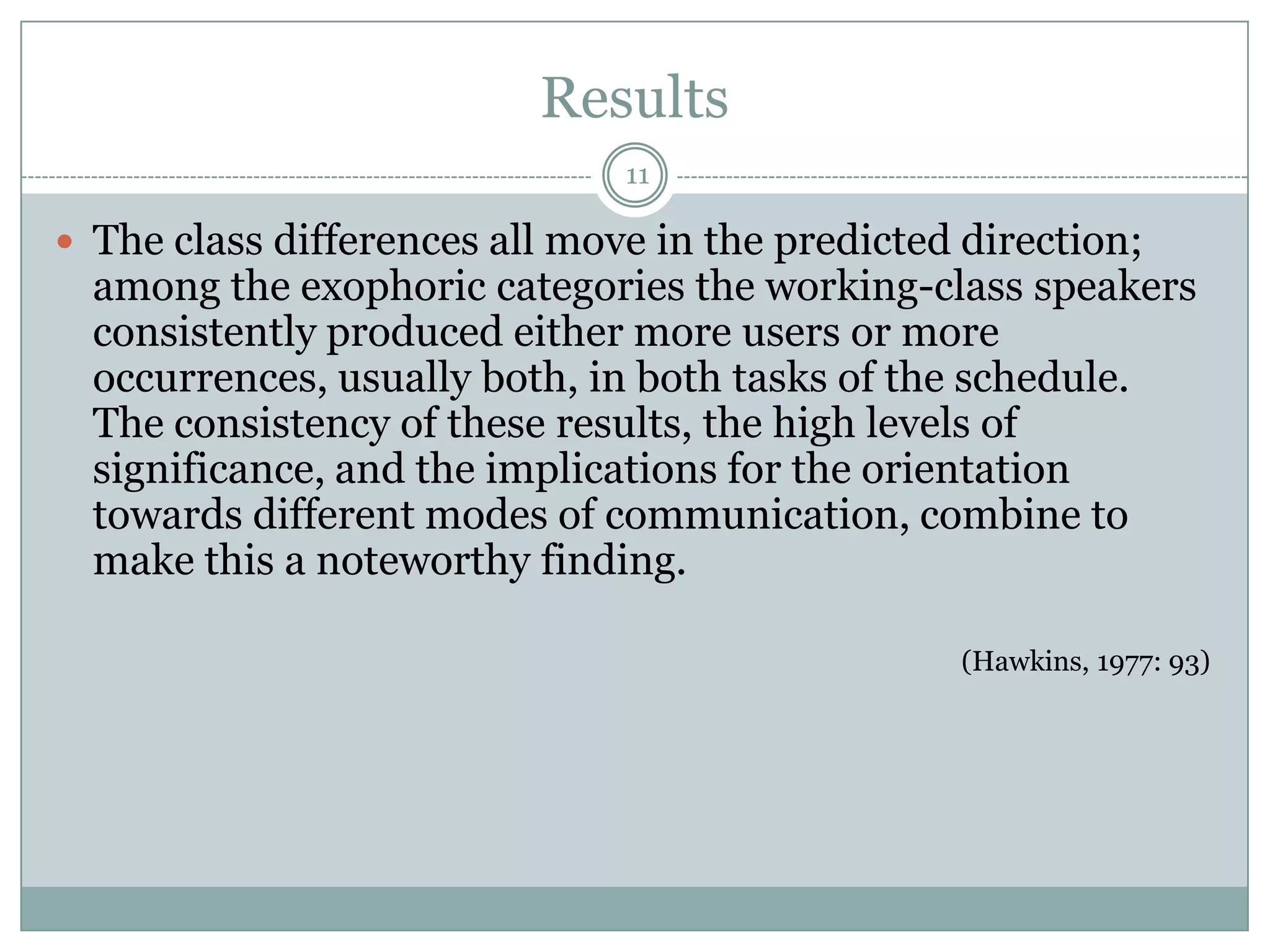 Results11The class differences all move in the predicted direction; among the exophoric categories the working-class speakers consistently produced either more users or more occurrences, usually both, in both tasks of the schedule. The consistency of these results, the high levels of significance, and the implications for the orientation towards different modes of communication, combine to make this a noteworthy finding.(Hawkins, 1977: 93)