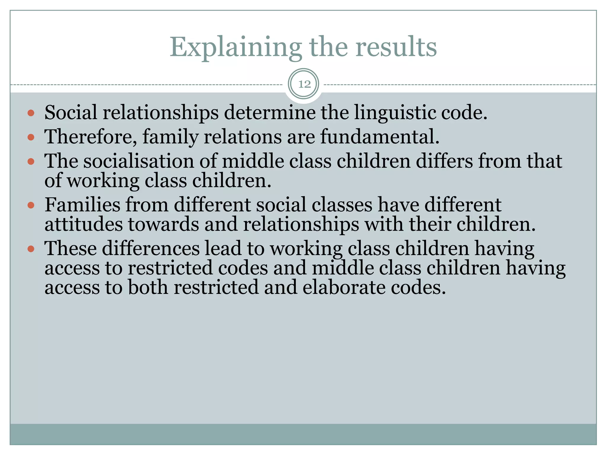 Explaining the results12Social relationships determine the linguistic code.Therefore, family relations are fundamental.The socialisation of middle class children differs from that of working class children.Families from different social classes have different attitudes towards and relationships with their children.These differences lead to working class children having access to restricted codes and middle class children having access to both restricted and elaborate codes.