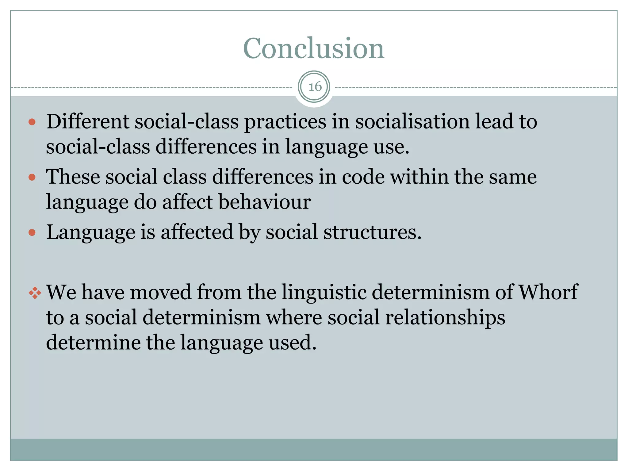 Conclusion16Different social-class practices in socialisation lead to social-class differences in language use.These social class differences in code within the same language do affect behaviourLanguage is affected by social structures.We have moved from the linguistic determinism of Whorf to a social determinism where social relationships determine the language used.