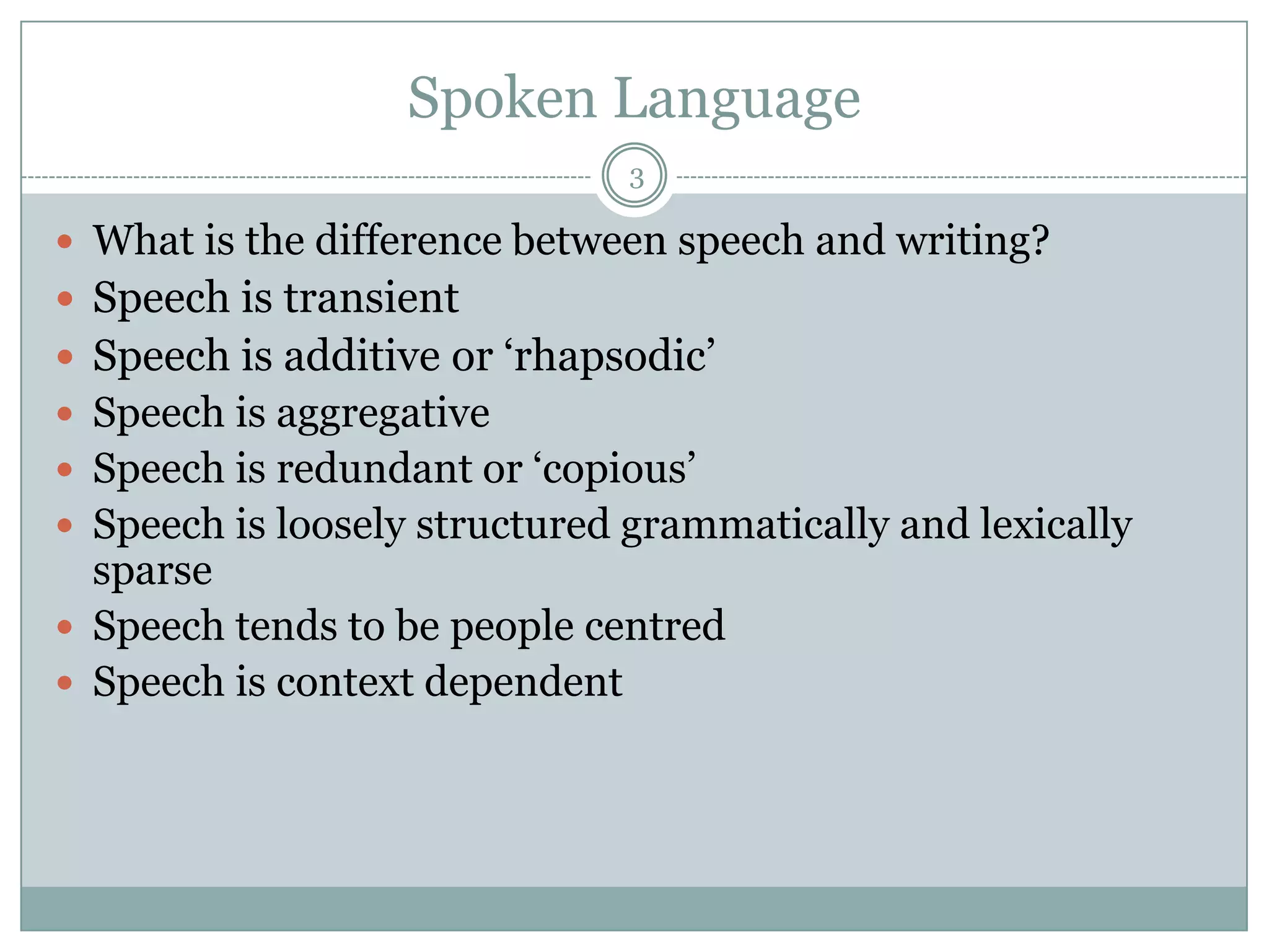 Spoken Language3What is the difference between speech and writing?Speech is transientSpeech is additive or ‘rhapsodic’Speech is aggregativeSpeech is redundant or ‘copious’Speech is loosely structured grammatically and lexically sparseSpeech tends to be people centredSpeech is context dependent