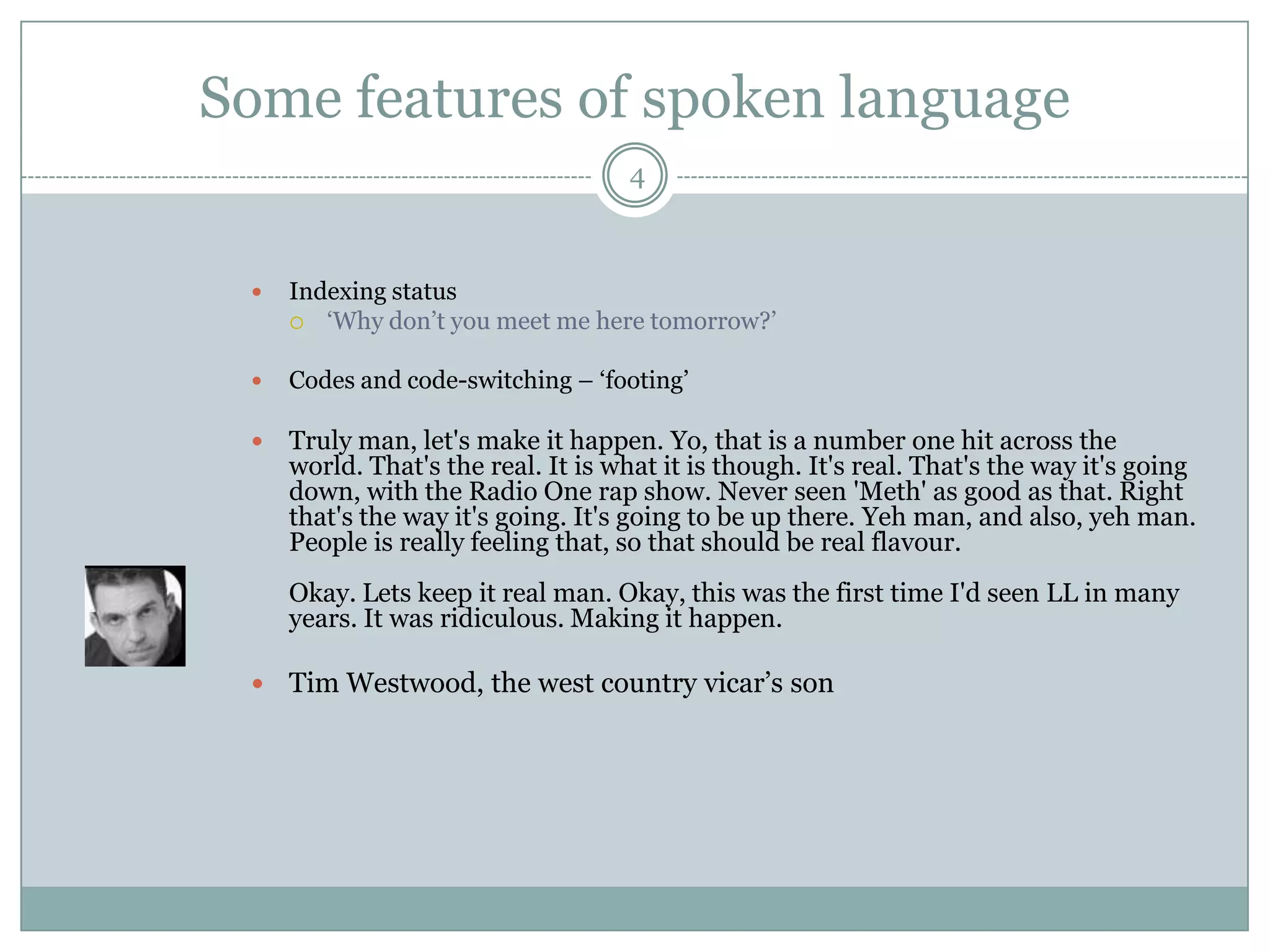 Some features of spoken language4Indexing status‘Why don’t you meet me here tomorrow?’Codes and code-switching – ‘footing’Truly man, let&apos;s make it happen. Yo, that is a number one hit across the world. That&apos;s the real. It is what it is though. It&apos;s real. That&apos;s the way it&apos;s going down, with the Radio One rap show. Never seen &apos;Meth&apos; as good as that. Right that&apos;s the way it&apos;s going. It&apos;s going to be up there. Yeh man, and also, yeh man. People is really feeling that, so that should be real flavour. Okay. Lets keep it real man. Okay, this was the first time I&apos;d seen LL in many years. It was ridiculous. Making it happen.Tim Westwood, the west country vicar’s son