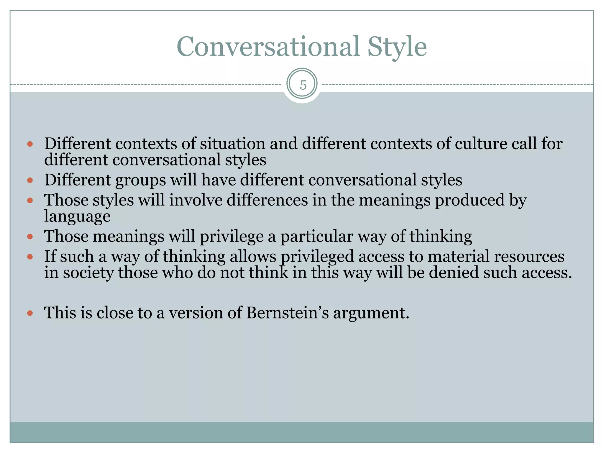 Conversational Style5Different contexts of situation and different contexts of culture call for different conversational stylesDifferent groups will have different conversational stylesThose styles will involve differences in the meanings produced by languageThose meanings will privilege a particular way of thinkingIf such a way of thinking allows privileged access to material resources in society those who do not think in this way will be denied such access.This is close to a version of Bernstein’s argument.