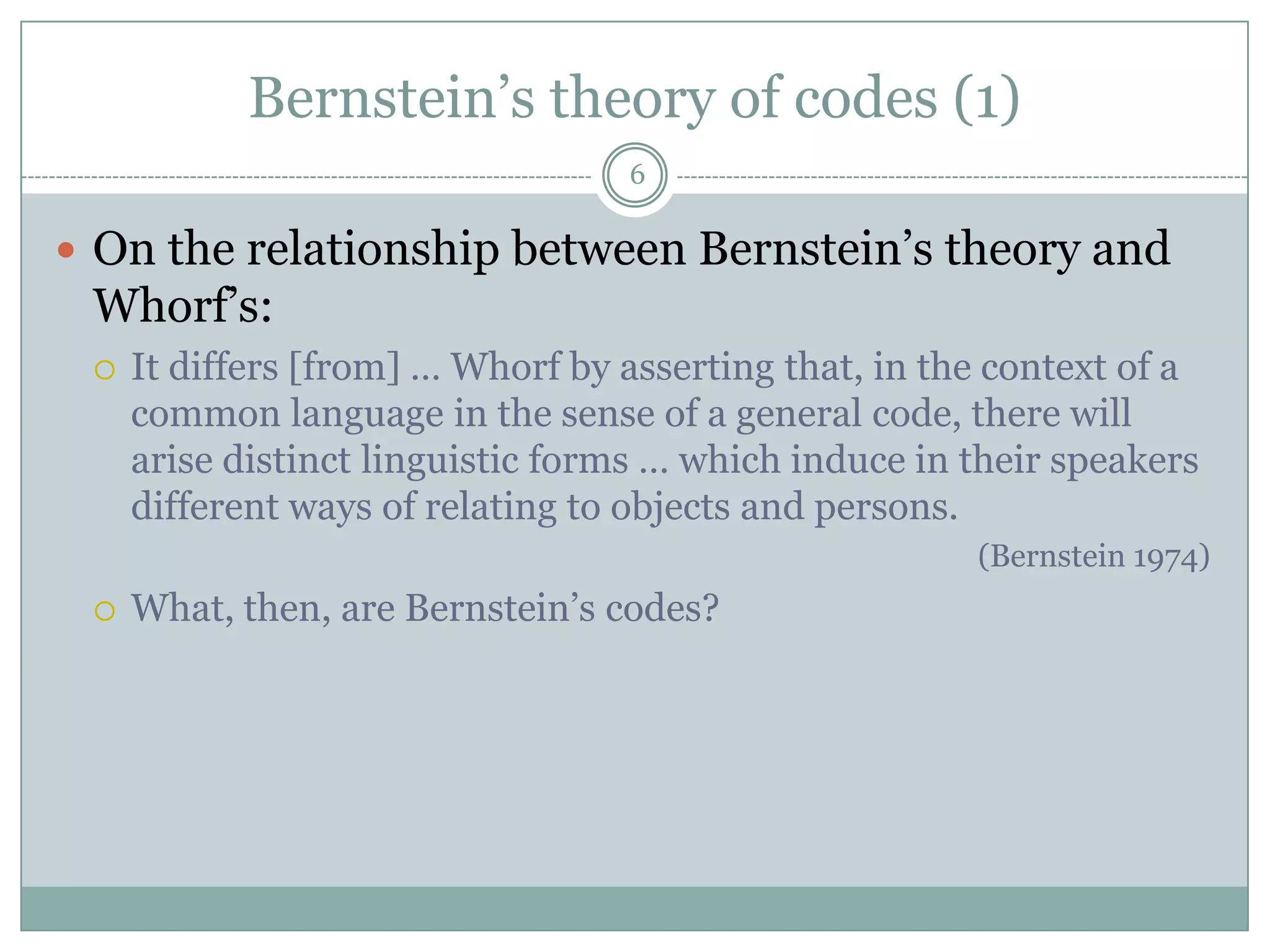 Bernstein’s theory of codes (1)6On the relationship between Bernstein’s theory and Whorf’s:It differs [from] … Whorf by asserting that, in the context of a common language in the sense of a general code, there will arise distinct linguistic forms … which induce in their speakers different ways of relating to objects and persons. (Bernstein 1974)What, then, are Bernstein’s codes?