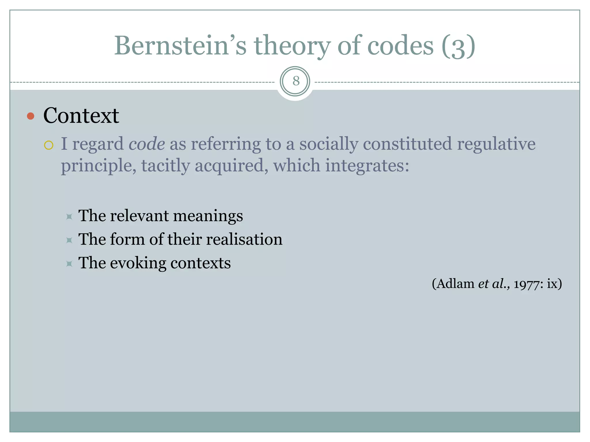 Bernstein’s theory of codes (3)8ContextI regard code as referring to a socially constituted regulative principle, tacitly acquired, which integrates:The relevant meaningsThe form of their realisationThe evoking contexts(Adlamet al., 1977: ix)