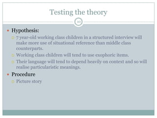 Testing the theory10Hypothesis:7 year-old working class children in a structured interview will make more use of situational reference than middle class counterparts.Working class children will tend to use exophoric items.Their language will tend to depend heavily on context and so will realise particularistic meanings.ProcedurePicture story