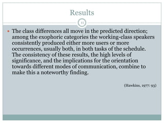 Results11The class differences all move in the predicted direction; among the exophoric categories the working-class speakers consistently produced either more users or more occurrences, usually both, in both tasks of the schedule. The consistency of these results, the high levels of significance, and the implications for the orientation towards different modes of communication, combine to make this a noteworthy finding.(Hawkins, 1977: 93)