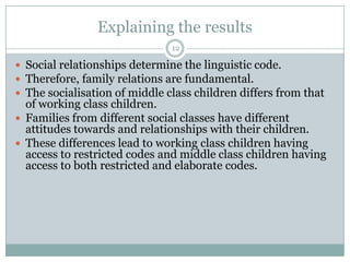 Explaining the results12Social relationships determine the linguistic code.Therefore, family relations are fundamental.The socialisation of middle class children differs from that of working class children.Families from different social classes have different attitudes towards and relationships with their children.These differences lead to working class children having access to restricted codes and middle class children having access to both restricted and elaborate codes.