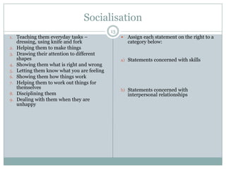 Socialisation13Teaching them everyday tasks – dressing, using knife and forkHelping them to make thingsDrawing their attention to different shapesShowing them what is right and wrongLetting them know what you are feelingShowing them how things workHelping them to work out things for themselvesDisciplining themDealing with them when they are unhappyAssign each statement on the right to a category below:Statements concerned with skillsStatements concerned with interpersonal relationships