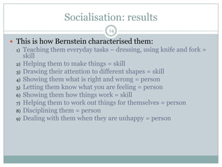 Socialisation: results14This is how Bernstein characterised them:Teaching them everyday tasks – dressing, using knife and fork = skillHelping them to make things = skillDrawing their attention to different shapes = skillShowing them what is right and wrong = personLetting them know what you are feeling = personShowing them how things work = skillHelping them to work out things for themselves = personDisciplining them = personDealing with them when they are unhappy = person