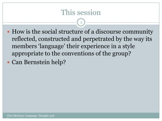 This sessionClive McGoun: Language, Thought, and Representation2How is the social structure of a discourse community reflected, constructed and perpetrated by the way its members ‘language’ their experience in a style appropriate to the conventions of the group?Can Bernstein help?