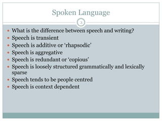 Spoken Language3What is the difference between speech and writing?Speech is transientSpeech is additive or ‘rhapsodic’Speech is aggregativeSpeech is redundant or ‘copious’Speech is loosely structured grammatically and lexically sparseSpeech tends to be people centredSpeech is context dependent