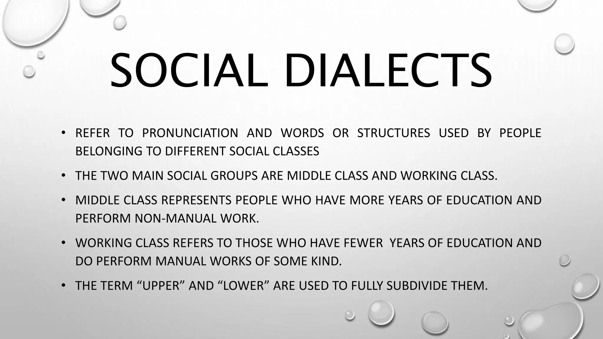 SOCIAL DIALECTS
• REFER TO PRONUNCIATION AND WORDS OR STRUCTURES USED BY PEOPLE
BELONGING TO DIFFERENT SOCIAL CLASSES
• THE TWO MAIN SOCIAL GROUPS ARE MIDDLE CLASS AND WORKING CLASS.
• MIDDLE CLASS REPRESENTS PEOPLE WHO HAVE MORE YEARS OF EDUCATION AND
PERFORM NON-MANUAL WORK.
• WORKING CLASS REFERS TO THOSE WHO HAVE FEWER YEARS OF EDUCATION AND
DO PERFORM MANUAL WORKS OF SOME KIND.
• THE TERM “UPPER” AND “LOWER” ARE USED TO FULLY SUBDIVIDE THEM.
 