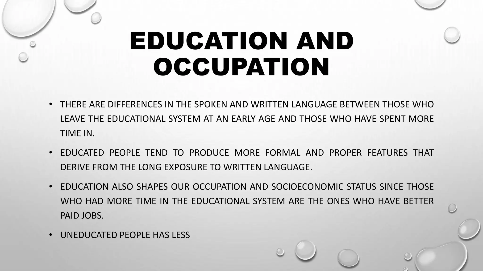EDUCATION AND
OCCUPATION
• THERE ARE DIFFERENCES IN THE SPOKEN AND WRITTEN LANGUAGE BETWEEN THOSE WHO
LEAVE THE EDUCATIONAL SYSTEM AT AN EARLY AGE AND THOSE WHO HAVE SPENT MORE
TIME IN.
• EDUCATED PEOPLE TEND TO PRODUCE MORE FORMAL AND PROPER FEATURES THAT
DERIVE FROM THE LONG EXPOSURE TO WRITTEN LANGUAGE.
• EDUCATION ALSO SHAPES OUR OCCUPATION AND SOCIOECONOMIC STATUS SINCE THOSE
WHO HAD MORE TIME IN THE EDUCATIONAL SYSTEM ARE THE ONES WHO HAVE BETTER
PAID JOBS.
• UNEDUCATED PEOPLE HAS LESS
 