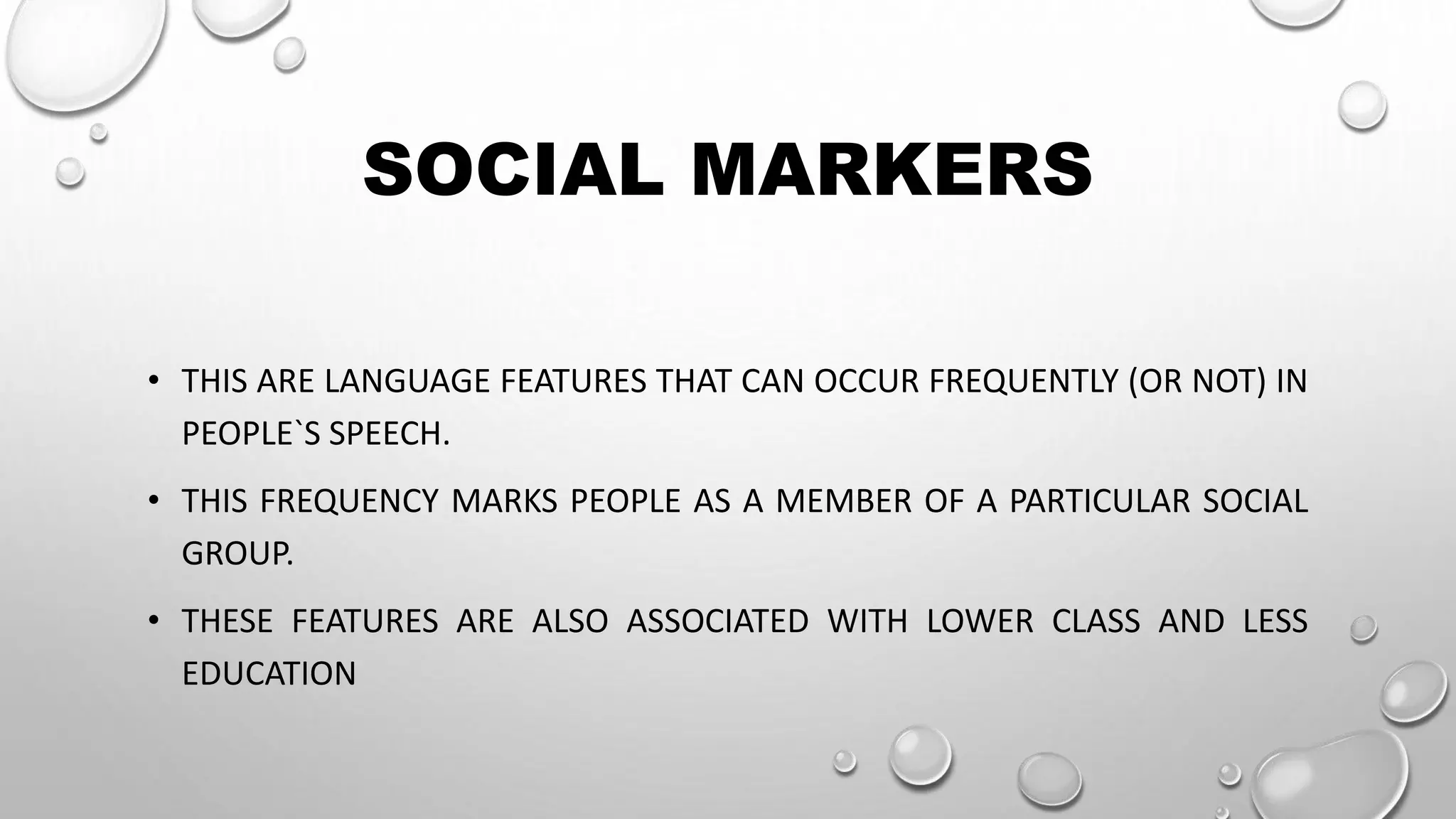 SOCIAL MARKERS
• THIS ARE LANGUAGE FEATURES THAT CAN OCCUR FREQUENTLY (OR NOT) IN
PEOPLE`S SPEECH.
• THIS FREQUENCY MARKS PEOPLE AS A MEMBER OF A PARTICULAR SOCIAL
GROUP.
• THESE FEATURES ARE ALSO ASSOCIATED WITH LOWER CLASS AND LESS
EDUCATION
 