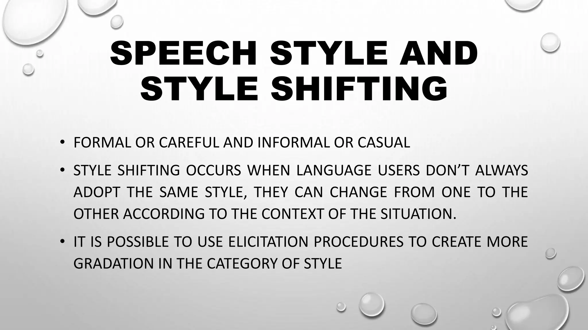 SPEECH STYLE AND
STYLE SHIFTING
• FORMAL OR CAREFUL AND INFORMAL OR CASUAL
• STYLE SHIFTING OCCURS WHEN LANGUAGE USERS DON’T ALWAYS
ADOPT THE SAME STYLE, THEY CAN CHANGE FROM ONE TO THE
OTHER ACCORDING TO THE CONTEXT OF THE SITUATION.
• IT IS POSSIBLE TO USE ELICITATION PROCEDURES TO CREATE MORE
GRADATION IN THE CATEGORY OF STYLE
 