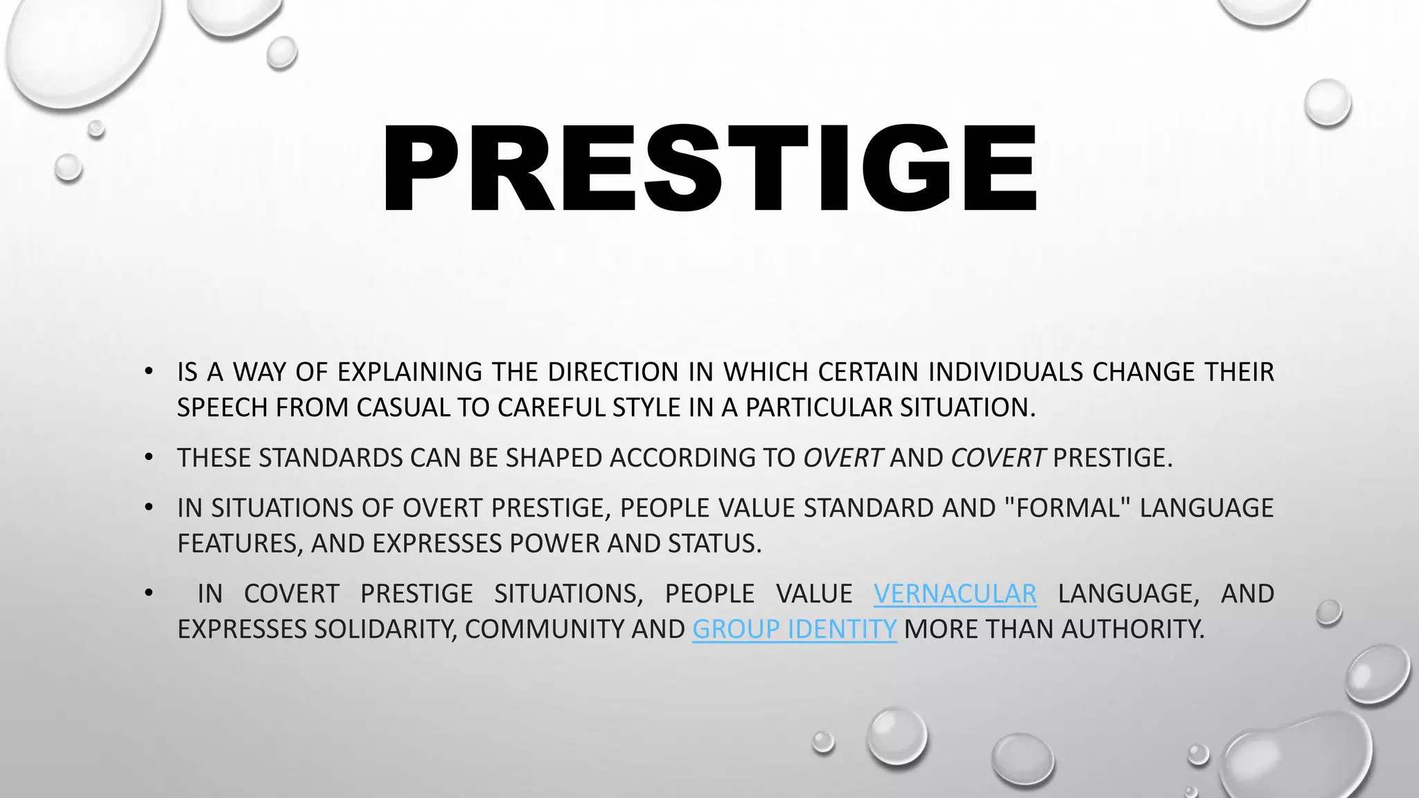 PRESTIGE
• IS A WAY OF EXPLAINING THE DIRECTION IN WHICH CERTAIN INDIVIDUALS CHANGE THEIR
SPEECH FROM CASUAL TO CAREFUL STYLE IN A PARTICULAR SITUATION.
• THESE STANDARDS CAN BE SHAPED ACCORDING TO OVERT AND COVERT PRESTIGE.
• IN SITUATIONS OF OVERT PRESTIGE, PEOPLE VALUE STANDARD AND "FORMAL" LANGUAGE
FEATURES, AND EXPRESSES POWER AND STATUS.
• IN COVERT PRESTIGE SITUATIONS, PEOPLE VALUE VERNACULAR LANGUAGE, AND
EXPRESSES SOLIDARITY, COMMUNITY AND GROUP IDENTITY MORE THAN AUTHORITY.
 