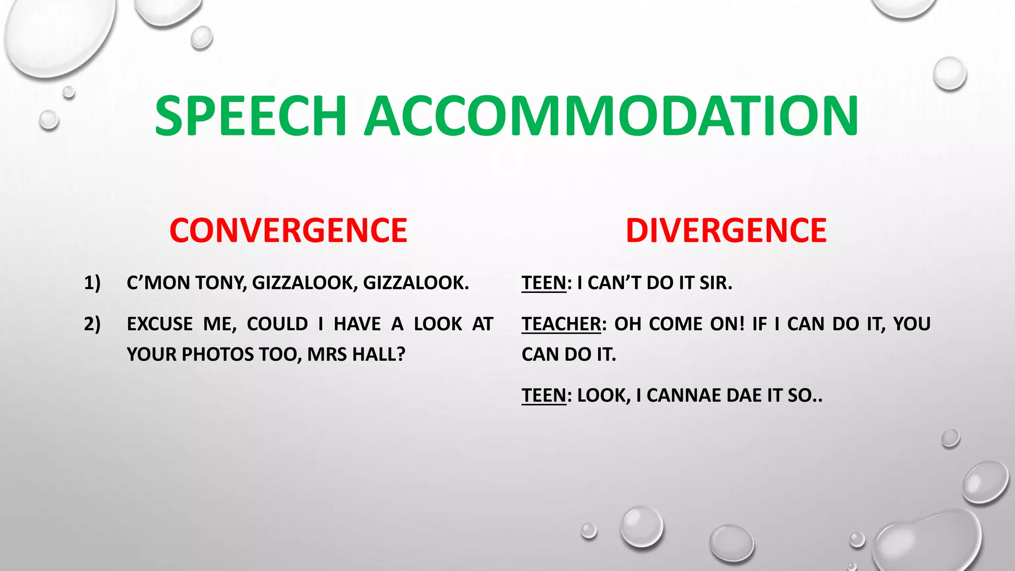 SPEECH ACCOMMODATION
CONVERGENCE
1) C’MON TONY, GIZZALOOK, GIZZALOOK.
2) EXCUSE ME, COULD I HAVE A LOOK AT
YOUR PHOTOS TOO, MRS HALL?
DIVERGENCE
TEEN: I CAN’T DO IT SIR.
TEACHER: OH COME ON! IF I CAN DO IT, YOU
CAN DO IT.
TEEN: LOOK, I CANNAE DAE IT SO..
 