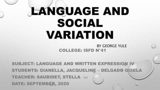 LANGUAGE AND
SOCIAL
VARIATION
BY GEORGE YULE
COLLEGE: ISFD N°41
SUBJECT: LANGUAGE AND WRITTEN EXPRESSION IV
STUDENTS: GIANELLA, JACQUELINE – DELGADO GISELA
TEACHER: SAUBIDET, STELLA
DATE: SEPTEMBER, 2020
 
