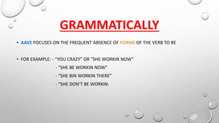 GRAMMATICALLY
• AAVE FOCUSES ON THE FREQUENT ABSENCE OF FORMS OF THE VERB TO BE
• FOR EXAMPLE: - “YOU CRAZY” OR “SHE WORKIN NOW”
- “SHE BE WORKIN NOW”
- “SHE BIN WORKIN THERE”
- “SHE DON’T BE WORKIN.
 