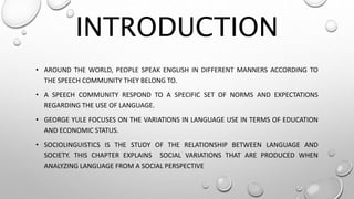 INTRODUCTION
• AROUND THE WORLD, PEOPLE SPEAK ENGLISH IN DIFFERENT MANNERS ACCORDING TO
THE SPEECH COMMUNITY THEY BELONG TO.
• A SPEECH COMMUNITY RESPOND TO A SPECIFIC SET OF NORMS AND EXPECTATIONS
REGARDING THE USE OF LANGUAGE.
• GEORGE YULE FOCUSES ON THE VARIATIONS IN LANGUAGE USE IN TERMS OF EDUCATION
AND ECONOMIC STATUS.
• SOCIOLINGUISTICS IS THE STUDY OF THE RELATIONSHIP BETWEEN LANGUAGE AND
SOCIETY. THIS CHAPTER EXPLAINS SOCIAL VARIATIONS THAT ARE PRODUCED WHEN
ANALYZING LANGUAGE FROM A SOCIAL PERSPECTIVE
 