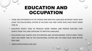 EDUCATION AND
OCCUPATION
• THERE ARE DIFFERENCES IN THE SPOKEN AND WRITTEN LANGUAGE BETWEEN THOSE WHO
LEAVE THE EDUCATIONAL SYSTEM AT AN EARLY AGE AND THOSE WHO HAVE SPENT MORE
TIME IN.
• EDUCATED PEOPLE TEND TO PRODUCE MORE FORMAL AND PROPER FEATURES THAT
DERIVE FROM THE LONG EXPOSURE TO WRITTEN LANGUAGE.
• EDUCATION ALSO SHAPES OUR OCCUPATION AND SOCIOECONOMIC STATUS SINCE THOSE
WHO HAD MORE TIME IN THE EDUCATIONAL SYSTEM ARE THE ONES WHO HAVE BETTER
PAID JOBS.
• UNEDUCATED PEOPLE HAS LESS
 