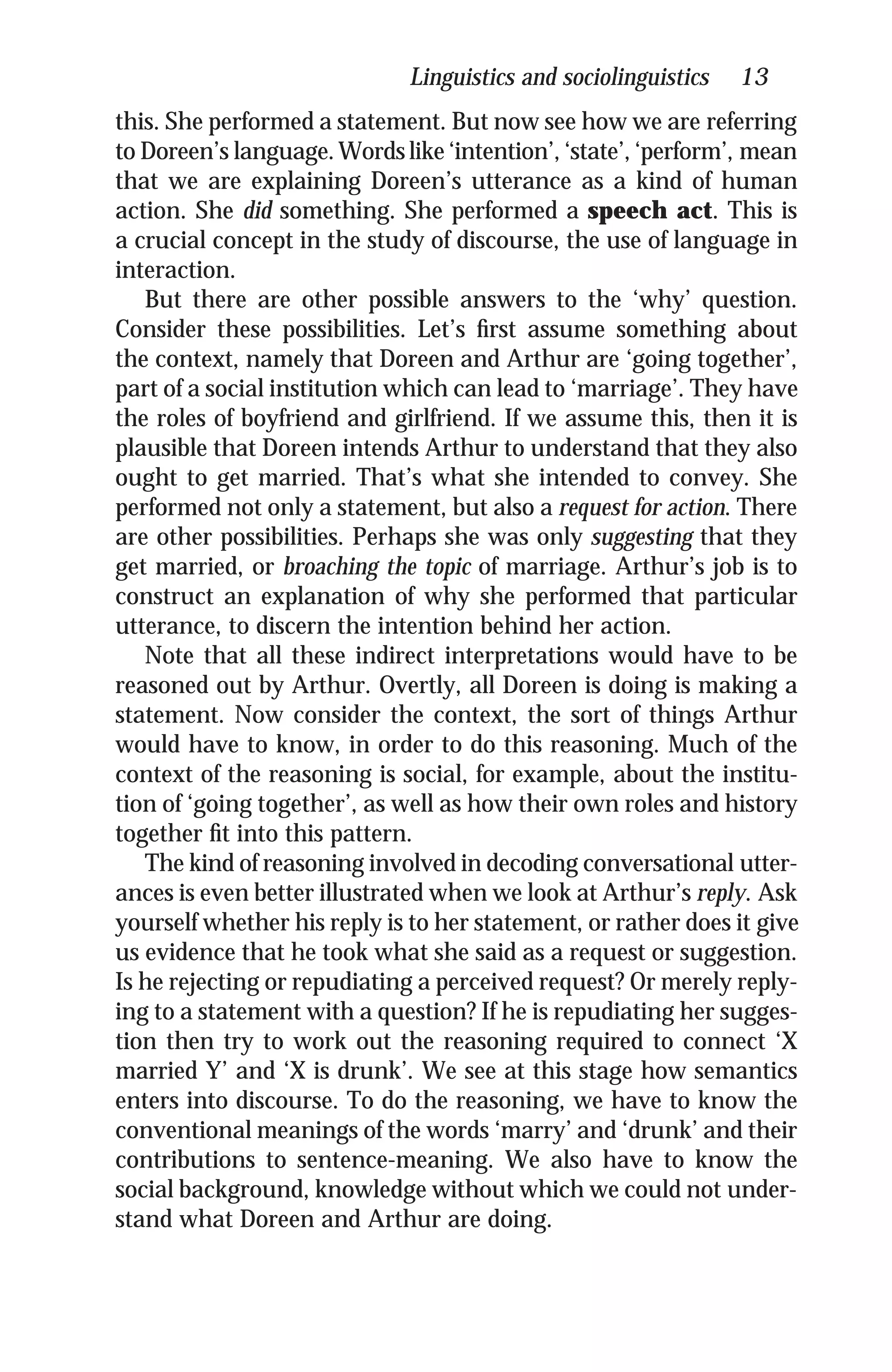 Linguistics and sociolinguistics 13
this. She performed a statement. But now see how we are referring
to Doreen’s language.Words like ‘intention’, ‘state’, ‘perform’, mean
that we are explaining Doreen’s utterance as a kind of human
action. She did something. She performed a speech act. This is
a crucial concept in the study of discourse, the use of language in
interaction.
But there are other possible answers to the ‘why’ question.
Consider these possibilities. Let’s ﬁrst assume something about
the context, namely that Doreen and Arthur are ‘going together’,
part of a social institution which can lead to ‘marriage’. They have
the roles of boyfriend and girlfriend. If we assume this, then it is
plausible that Doreen intends Arthur to understand that they also
ought to get married. That’s what she intended to convey. She
performed not only a statement, but also a request for action. There
are other possibilities. Perhaps she was only suggesting that they
get married, or broaching the topic of marriage. Arthur’s job is to
construct an explanation of why she performed that particular
utterance, to discern the intention behind her action.
Note that all these indirect interpretations would have to be
reasoned out by Arthur. Overtly, all Doreen is doing is making a
statement. Now consider the context, the sort of things Arthur
would have to know, in order to do this reasoning. Much of the
context of the reasoning is social, for example, about the institu-
tion of ‘going together’, as well as how their own roles and history
together ﬁt into this pattern.
The kind of reasoning involved in decoding conversational utter-
ances is even better illustrated when we look at Arthur’s reply. Ask
yourself whether his reply is to her statement, or rather does it give
us evidence that he took what she said as a request or suggestion.
Is he rejecting or repudiating a perceived request? Or merely reply-
ing to a statement with a question? If he is repudiating her sugges-
tion then try to work out the reasoning required to connect ‘X
married Y’ and ‘X is drunk’. We see at this stage how semantics
enters into discourse. To do the reasoning, we have to know the
conventional meanings of the words ‘marry’ and ‘drunk’ and their
contributions to sentence-meaning. We also have to know the
social background, knowledge without which we could not under-
stand what Doreen and Arthur are doing.
 