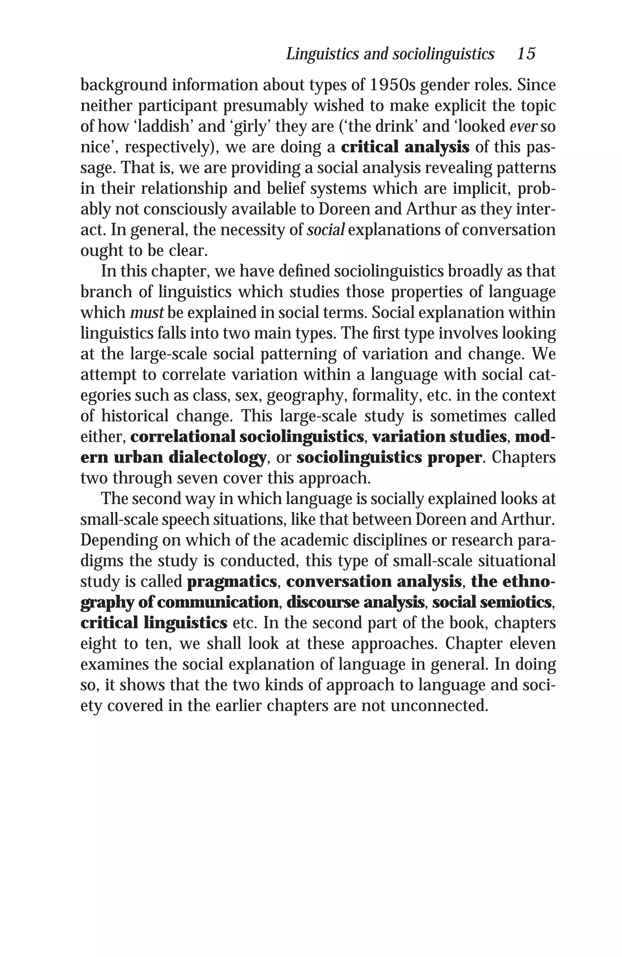 Linguistics and sociolinguistics 15
background information about types of 1950s gender roles. Since
neither participant presumably wished to make explicit the topic
of how ‘laddish’ and ‘girly’ they are (‘the drink’ and ‘looked ever so
nice’, respectively), we are doing a critical analysis of this pas-
sage. That is, we are providing a social analysis revealing patterns
in their relationship and belief systems which are implicit, prob-
ably not consciously available to Doreen and Arthur as they inter-
act. In general, the necessity of social explanations of conversation
ought to be clear.
In this chapter, we have deﬁned sociolinguistics broadly as that
branch of linguistics which studies those properties of language
which must be explained in social terms. Social explanation within
linguistics falls into two main types. The ﬁrst type involves looking
at the large-scale social patterning of variation and change. We
attempt to correlate variation within a language with social cat-
egories such as class, sex, geography, formality, etc. in the context
of historical change. This large-scale study is sometimes called
either, correlational sociolinguistics, variation studies, mod-
ern urban dialectology, or sociolinguistics proper. Chapters
two through seven cover this approach.
The second way in which language is socially explained looks at
small-scale speech situations, like that between Doreen and Arthur.
Depending on which of the academic disciplines or research para-
digms the study is conducted, this type of small-scale situational
study is called pragmatics, conversation analysis, the ethno-
graphy of communication, discourse analysis, social semiotics,
critical linguistics etc. In the second part of the book, chapters
eight to ten, we shall look at these approaches. Chapter eleven
examines the social explanation of language in general. In doing
so, it shows that the two kinds of approach to language and soci-
ety covered in the earlier chapters are not unconnected.
 