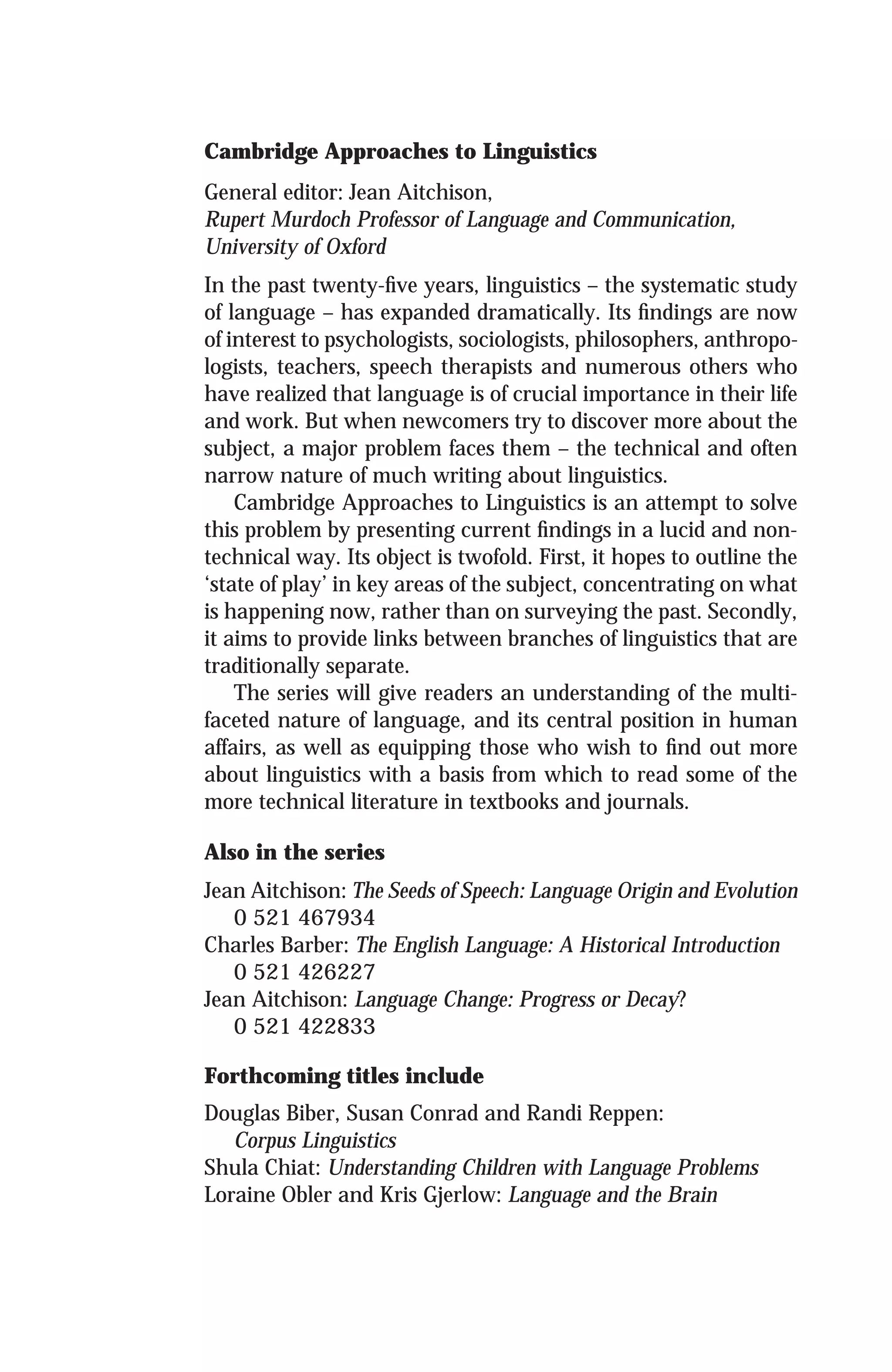 Cambridge Approaches to Linguistics
General editor: Jean Aitchison,
Rupert Murdoch Professor of Language and Communication,
University of Oxford
In the past twenty-ﬁve years, linguistics – the systematic study
of language – has expanded dramatically. Its ﬁndings are now
of interest to psychologists, sociologists, philosophers, anthropo-
logists, teachers, speech therapists and numerous others who
have realized that language is of crucial importance in their life
and work. But when newcomers try to discover more about the
subject, a major problem faces them – the technical and often
narrow nature of much writing about linguistics.
Cambridge Approaches to Linguistics is an attempt to solve
this problem by presenting current ﬁndings in a lucid and non-
technical way. Its object is twofold. First, it hopes to outline the
‘state of play’ in key areas of the subject, concentrating on what
is happening now, rather than on surveying the past. Secondly,
it aims to provide links between branches of linguistics that are
traditionally separate.
The series will give readers an understanding of the multi-
faceted nature of language, and its central position in human
affairs, as well as equipping those who wish to ﬁnd out more
about linguistics with a basis from which to read some of the
more technical literature in textbooks and journals.
Also in the series
Jean Aitchison: The Seeds of Speech: Language Origin and Evolution
0 521 467934
Charles Barber: The English Language: A Historical Introduction
0 521 426227
Jean Aitchison: Language Change: Progress or Decay?
0 521 422833
Forthcoming titles include
Douglas Biber, Susan Conrad and Randi Reppen:
Corpus Linguistics
Shula Chiat: Understanding Children with Language Problems
Loraine Obler and Kris Gjerlow: Language and the Brain
 