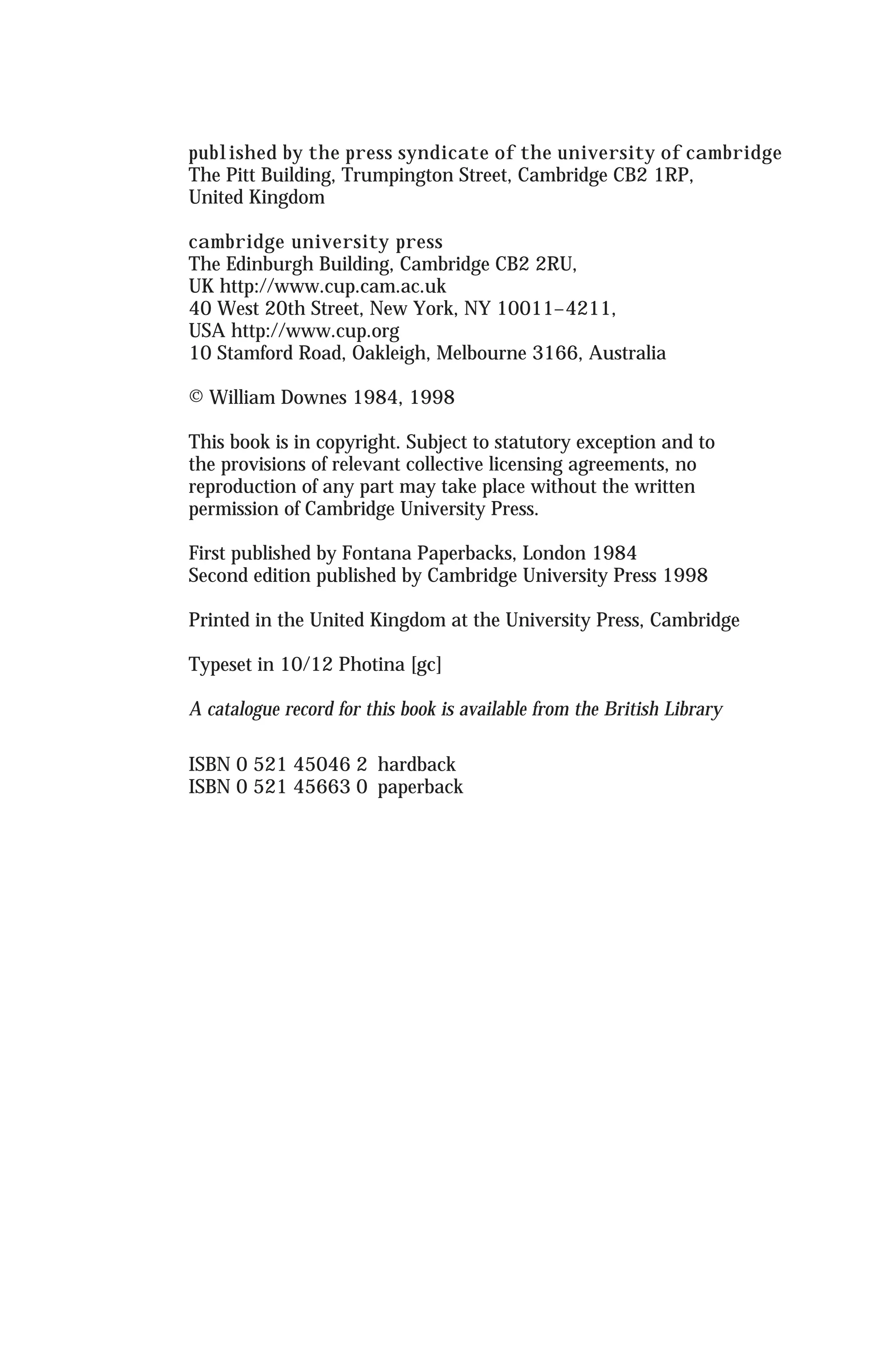 published by the press syndicate of the university of cambridge
The Pitt Building, Trumpington Street, Cambridge CB2 1RP,
United Kingdom
cambridge university press
The Edinburgh Building, Cambridge CB2 2RU,
UK http://www.cup.cam.ac.uk
40 West 20th Street, New York, NY 10011–4211,
USA http://www.cup.org
10 Stamford Road, Oakleigh, Melbourne 3166, Australia
© William Downes 1984, 1998
This book is in copyright. Subject to statutory exception and to
the provisions of relevant collective licensing agreements, no
reproduction of any part may take place without the written
permission of Cambridge University Press.
First published by Fontana Paperbacks, London 1984
Second edition published by Cambridge University Press 1998
Printed in the United Kingdom at the University Press, Cambridge
Typeset in 10/12 Photina [gc]
A catalogue record for this book is available from the British Library
ISBN 0 521 45046 2 hardback
ISBN 0 521 45663 0 paperback
 