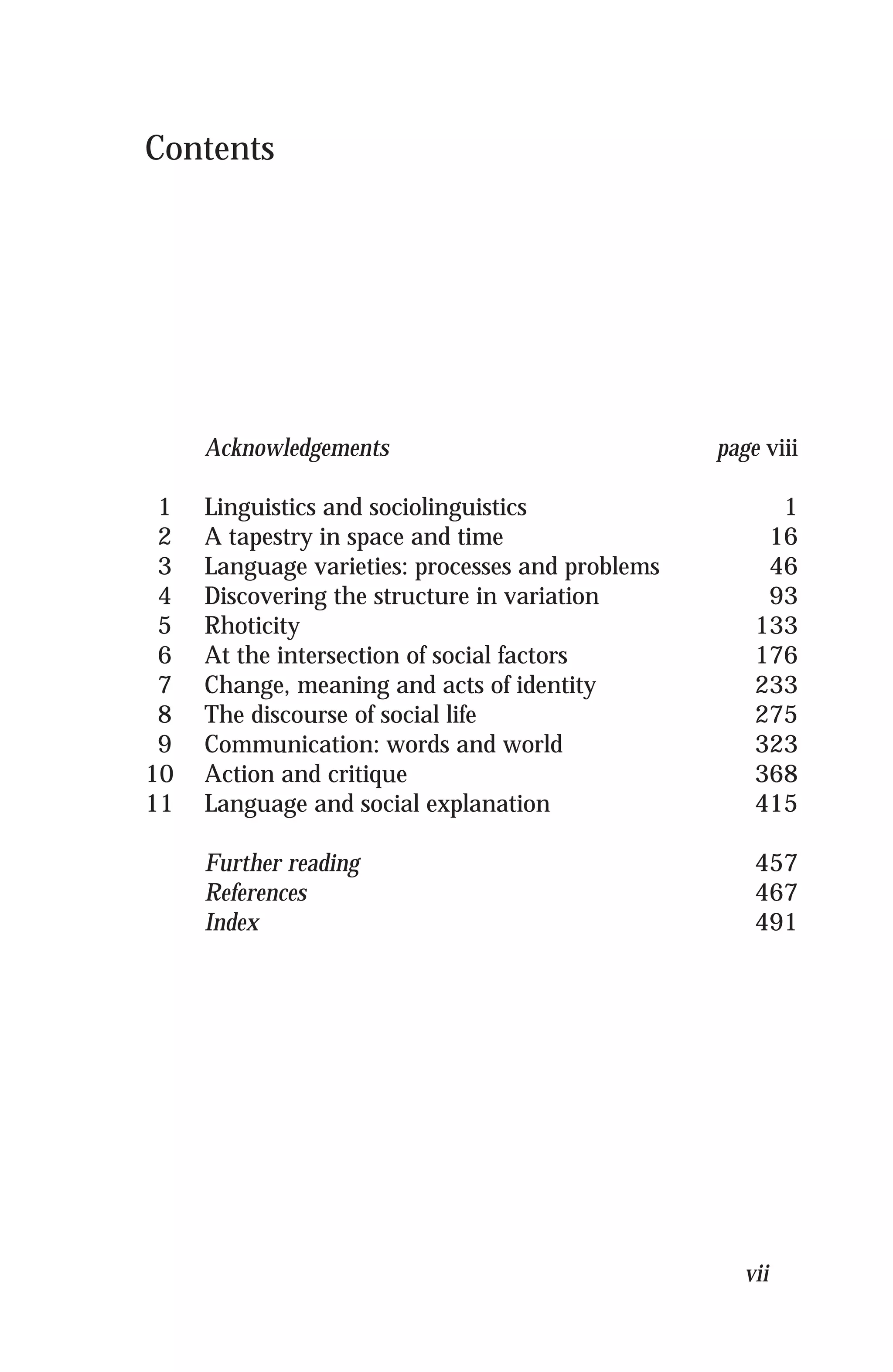 Contents
Acknowledgements page viii
1 Linguistics and sociolinguistics 1
2 A tapestry in space and time 16
3 Language varieties: processes and problems 46
4 Discovering the structure in variation 93
5 Rhoticity 133
6 At the intersection of social factors 176
7 Change, meaning and acts of identity 233
8 The discourse of social life 275
9 Communication: words and world 323
10 Action and critique 368
11 Language and social explanation 415
Further reading 457
References 467
Index 491
vii
 