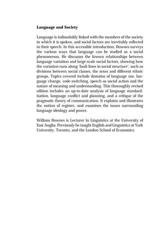 Language and Society
Language is indissolubly linked with the members of the society
in which it is spoken, and social factors are inevitably reﬂected
in their speech. In this accessible introduction, Downes surveys
the various ways that language can be studied as a social
phenomenon. He discusses the known relationships between
language variation and large-scale social factors, showing how
the variation runs along ‘fault lines in social structure’, such as
divisions between social classes, the sexes and different ethnic
groups. Topics covered include domains of language use, lan-
guage change, code-switching, speech as social action and the
nature of meaning and understanding. This thoroughly revised
edition includes an up-to-date analysis of language standard-
isation, language conﬂict and planning, and a critique of the
pragmatic theory of communication. It explains and illustrates
the notion of register, and examines the issues surrounding
language ideology and power.
William Downes is Lecturer in Linguistics at the University of
East Anglia. Previously he taught English and Linguistics at York
University, Toronto, and the London School of Economics.
 