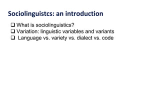 Sociolinguistcs: an introduction
 What is sociolinguistics?
 Variation: linguistic variables and variants
 Language vs. variety vs. dialect vs. code
 