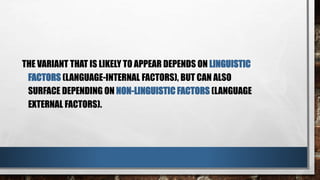 THE VARIANT THAT IS LIKELY TO APPEAR DEPENDS ON LINGUISTIC
FACTORS (LANGUAGE-INTERNAL FACTORS), BUT CAN ALSO
SURFACE DEPENDING ON NON-LINGUISTIC FACTORS (LANGUAGE
EXTERNAL FACTORS).
 
