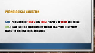 PHONOLOGICAL VARIATION
SAM : YOU SEEN OUR ‘ENRY’S NEW ‘OUSE YET? IT’S IN ‘ALTON YOU KNOW.
JIM : I HAVE INDEED. I COULD HARDLY MISS IT SAM. YOUR HENRY NOW
OWNS THE BIGGEST HOUSE IN HALTON.
 