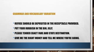 GRAMMAR AND VOCABULARY VARIATION
•REFUSE SHOULD BE DEPOSITED IN THE RECEPTACLE PROVIDED.
•PUT YOUR RUBBISH IN THE BIN, JILLY.
•PLEASE TENDER EXACT FARE AND STATE DESTINATION.
•GIVE ME THE RIGHT MONEY AND TELL ME WHERE YOU’RE GOING.
 