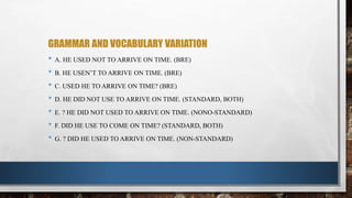 GRAMMAR AND VOCABULARY VARIATION
• A. HE USED NOT TO ARRIVE ON TIME. (BRE)
• B. HE USEN’T TO ARRIVE ON TIME. (BRE)
• C. USED HE TO ARRIVE ON TIME? (BRE)
• D. HE DID NOT USE TO ARRIVE ON TIME. (STANDARD, BOTH)
• E. ? HE DID NOT USED TO ARRIVE ON TIME. (NONO-STANDARD)
• F. DID HE USE TO COME ON TIME? (STANDARD, BOTH)
• G. ? DID HE USED TO ARRIVE ON TIME. (NON-STANDARD)
 