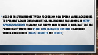 •MOST OF THIS VARIATIONIST WORK FOCUSES ON HOW SPEECH VARIES ACCORDING
TO SPEAKERS’ SOCIAL CHARACTERISTICS. RESEARCHERS ARE LOOKING AT INTER-
SPEAKER VARIATION. RESEARCH HAS SHOWN THAT SEVERAL OF THESE FACTORS ARE
PARTICULARLY IMPORTANT: PLACE, TIME, ISOLATION, CONTACT, DISTINCTION
WITHIN A COMMUNITY: CLASS, ETHNICITY AND GENDER;
 