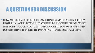 A QUESTION FOR DISCUSSION
•HOW WOULD YOU CONDUCT AN ETHNOGRAPHIC STUDY OF HOW
PEOPLE IN YOUR TOWN BUY COFFEE IN A COFFEE SHOP? WHAT
METHODS WOULD YOU USE? WHAT WOULD YOU OBSERVE? WHY
DO YOU THINK IT MIGHT BE IMPORTANT TO DO SUCH A STUDY?
 