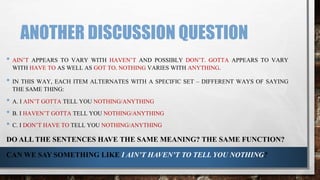 ANOTHER DISCUSSION QUESTION
• AIN’T APPEARS TO VARY WITH HAVEN’T AND POSSIBLY DON’T. GOTTA APPEARS TO VARY
WITH HAVE TO AS WELL AS GOT TO. NOTHING VARIES WITH ANYTHING.
• IN THIS WAY, EACH ITEM ALTERNATES WITH A SPECIFIC SET – DIFFERENT WAYS OF SAYING
THE SAME THING:
• A. I AIN’T GOTTA TELL YOU NOTHING/ANYTHING
• B. I HAVEN’T GOTTA TELL YOU NOTHING/ANYTHING
• C. I DON’T HAVE TO TELL YOU NOTHING/ANYTHING
DO ALL THE SENTENCES HAVE THE SAME MEANING? THE SAME FUNCTION?
CAN WE SAY SOMETHING LIKE I AIN’T HAVEN’T TO TELL YOU NOTHING?
 