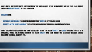 WHEN THERE ARE SYSTEMATIC DIFFERENCES IN THE WAY GROUPS SPEAK A LANGUAGE, WE SAY THAT EACH GROUP
SPEAKS A DIALECT/VARIETY OF THAT LANGUAGE.
DIALECTS ARE:
- MUTUALLY INTELLIGIBLE FORMS OF A LANGUAGE THAT DIFFER IN SYSTEMATIC WAYS;
- SUBSETS OF THE SAME LANGUAGE THAT DIFFER IN VOCABULARY, GRAMMAR AND PRONUNCIATION.
SOME SOCIOLINGUISTS AVOID THE TERM DIALECT BY USING THE TERM VARIETY OR (CODE) FOR ANY SUBSET OF A
LANGUAGE, WHILE THE OTHERS RECLAIM THE TERM DIALECT AND TALK ABOUT THE STANDARD DIALECT, SOCIAL
DIALECTS, REGIONAL DIALECTS ETC.
 