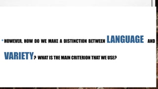 •HOWEVER, HOW DO WE MAKE A DISTINCTION BETWEEN LANGUAGE AND
VARIETY? WHAT IS THE MAIN CRITERION THAT WE USE?
 