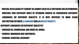 •MUTUAL INTELLIGIBILITY CANNOT BE ALWAYS USED AS A CRITERION FOR DETERMINING
WHETHER TWO DIFFERENT WAYS OF SPEAKING SHOULD BE CONSIDERED DIFFERENT
LANGUAGES OR DIFFERENT DIALECTS. IT IS VERY DIFFICULT TO MAKE CLEAR
DISTINCTION BETWEEN A LANGUAGE AND A DIALECT/VARIETY.
DIFFERENT LANGUAGES OR DIFFERENT DIALECTS?
•SWEDISH VS. NORWEGIAN, AND URDU VS. HINDU;
•CHINESE: MANDARIN AND CANTONESE;
•SERBIAN, CROATIAN, BOSNIAN?
 